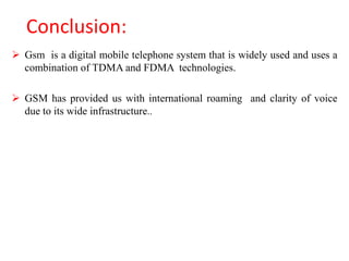Conclusion:
 Gsm is a digital mobile telephone system that is widely used and uses a
combination of TDMA and FDMA technologies.
 GSM has provided us with international roaming and clarity of voice
due to its wide infrastructure..
 
