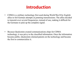 Introduction
• CDMA is a military technology first used during World War II by English
allies to foil German attempts at jamming transmissions. The allies decided
to transmit over several frequencies, instead of one, making it difficult for
the Germans to pick up the complete signal.
• Because Qualcomm created communications chips for CDMA
technology, it was privy to the classified information. Once the information
became public, Qualcomm claimed patents on the technology and became
the first to commercialize it.
 