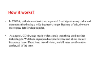 How it works?
• In CDMA, both data and voice are separated from signals using codes and
then transmitted using a wide frequency range. Because of this, there are
more space left for data transfer.
• As a result, CDMA uses much wider signals than those used in other
technologies. Wideband signals reduce interference and allow one cell
frequency reuse. There is no time division, and all users use the entire
carrier, all of the time.
 