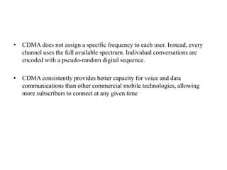 • CDMA does not assign a specific frequency to each user. Instead, every
channel uses the full available spectrum. Individual conversations are
encoded with a pseudo-random digital sequence.
• CDMA consistently provides better capacity for voice and data
communications than other commercial mobile technologies, allowing
more subscribers to connect at any given time
 