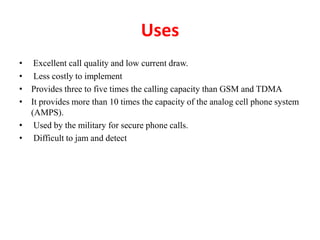 Uses
• Excellent call quality and low current draw.
• Less costly to implement
• Provides three to five times the calling capacity than GSM and TDMA
• It provides more than 10 times the capacity of the analog cell phone system
(AMPS).
• Used by the military for secure phone calls.
• Difficult to jam and detect
 