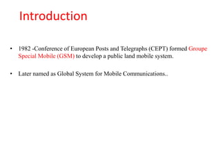 Introduction
• 1982 -Conference of European Posts and Telegraphs (CEPT) formed Groupe
Special Mobile (GSM) to develop a public land mobile system.
• Later named as Global System for Mobile Communications..
 