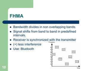 10
FHMA
Bandwidth divides in non overlapping bands.
Signal shifts from band to band in predefined
intervals.
Receiver is synchronized with the transmitter
(+) less interference
Use: Bluetooth
 