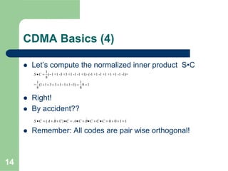 14
CDMA Basics (4)
Let’s compute the normalized inner product S•C
Right!
By accident??
Remember: All codes are pair wise orthogonal!
1
( 1 +1 -3 +3 +1 -1 -1 +1) (-1 +1 -1 +1 +1 +1 -1 -1)=
8
1 1
= (1 1 3 3 1 1 1 1) 8 1
8 8
S C• = − ⋅
+ + + + − + − = =
( ) 0 0 1 1S C A B C C A C B C C C
− −
• = + + • = • + • + • = + + =
 