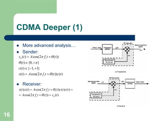 16
CDMA Deeper (1)
More advanced analysis…
Sender:
Receiver:
( ) cos(2 ( ))
( ) {0, }
( ) { 1, 1}
( ) cos(2 ( )) ( )
d c
c
s t A f t t
t
c t
s t A f t t c t
π θ
θ π
π θ
= +
∈ +
∈ − +
= +
( ) ( ) cos(2 ( )) ( ) ( )
cos(2 ( )) ( )
c
c d
s t c t A f t t c t c t
A f t t s t
π θ
π θ
= + =
= + =
 