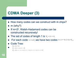 18
CDMA Deeper (3)
How many codes can we construct with m chips?
m (why?)
If m=2k, Walsh-Hadamard codes can be
constructed recursively!
The set of codes of length 1 is
For each code we have two codes
Code Tree:
0 { }C = < + >
kc C< >∈
_
k+1{ > <c c } Cc c< > ∈
0
1
2
{ }
{ , }
{ , - - , - - , - - }
C
C
C
= < + >
= < + + > < + − >
= < + + + + > < + + > < + + > < + + >
 