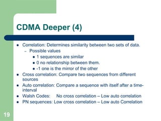 19
CDMA Deeper (4)
Correlation: Determines similarity between two sets of data.
– Possible values
1 sequences are similar
0 no relationship between them.
-1 one is the mirror of the other
Cross correlation: Compare two sequences from different
sources
Auto correlation: Compare a sequence with itself after a time-
interval
Walsh Codes: No cross correlation – Low auto correlation
PN sequences: Low cross correlation – Low auto Correlation
 
