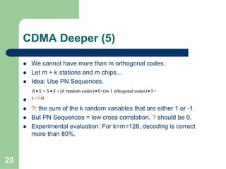 20
CDMA Deeper (5)
We cannot have more than m orthogonal codes.
Let m + k stations and m chips…
Idea: Use PN Sequences.
?: the sum of the k random variables that are either 1 or -1.
But PN Sequences = low cross correlation. ? should be 0.
Experimental evaluation: For k=m=128, decoding is correct
more than 80%.
( random codes) S+(m-1 orhogonal codes
?
) =
1+ +0
R S S S k S• = • + • •
 