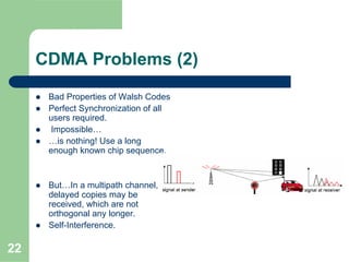 22
CDMA Problems (2)
Bad Properties of Walsh Codes
Perfect Synchronization of all
users required.
Impossible…
…is nothing! Use a long
enough known chip sequence.
But…In a multipath channel,
delayed copies may be
received, which are not
orthogonal any longer.
Self-Interference.
 