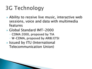    Ability to receive live music, interactive web
    sessions, voice and data with multimedia
    features
   Global Standard IMT-2000
    ◦ CDMA 2000, proposed by TIA
    ◦ W-CDMA, proposed by ARIB/ETSI
   Issued by ITU (International
    Telecommunication Union)
 