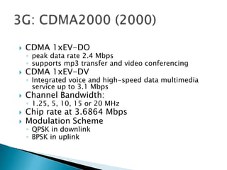   CDMA 1xEV-DO
    ◦ peak data rate 2.4 Mbps
    ◦ supports mp3 transfer and video conferencing
   CDMA 1xEV-DV
    ◦ Integrated voice and high-speed data multimedia
      service up to 3.1 Mbps
   Channel Bandwidth:
    ◦ 1.25, 5, 10, 15 or 20 MHz
   Chip rate at 3.6864 Mbps
   Modulation Scheme
    ◦ QPSK in downlink
    ◦ BPSK in uplink
 