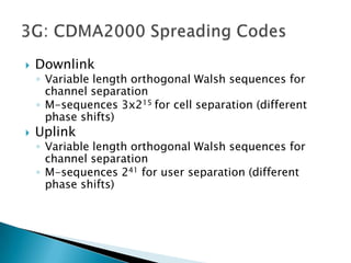    Downlink
    ◦ Variable length orthogonal Walsh sequences for
      channel separation
    ◦ M-sequences 3x215 for cell separation (different
      phase shifts)
   Uplink
    ◦ Variable length orthogonal Walsh sequences for
      channel separation
    ◦ M-sequences 241 for user separation (different
      phase shifts)
 