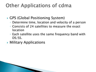    GPS (Global Positioning System)
    ◦ Determine time, location and velocity of a person
    ◦ Consists of 24 satellites to measure the exact
      location
    ◦ Each satellite uses the same frequency band with
      DS/SS.
   Military Applications
 