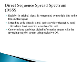    Each bit in original signal is represented by multiple bits in the
    transmitted signal
   Spreading code spreads signal across a wider frequency band
    ◦ Spread is in direct proportion to number of bits used
   One technique combines digital information stream with the
    spreading code bit stream using exclusive-OR
 