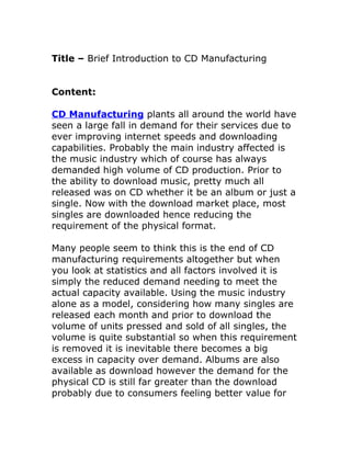 Title – Brief Introduction to CD Manufacturing


Content:

CD Manufacturing plants all around the world have
seen a large fall in demand for their services due to
ever improving internet speeds and downloading
capabilities. Probably the main industry affected is
the music industry which of course has always
demanded high volume of CD production. Prior to
the ability to download music, pretty much all
released was on CD whether it be an album or just a
single. Now with the download market place, most
singles are downloaded hence reducing the
requirement of the physical format.

Many people seem to think this is the end of CD
manufacturing requirements altogether but when
you look at statistics and all factors involved it is
simply the reduced demand needing to meet the
actual capacity available. Using the music industry
alone as a model, considering how many singles are
released each month and prior to download the
volume of units pressed and sold of all singles, the
volume is quite substantial so when this requirement
is removed it is inevitable there becomes a big
excess in capacity over demand. Albums are also
available as download however the demand for the
physical CD is still far greater than the download
probably due to consumers feeling better value for
 