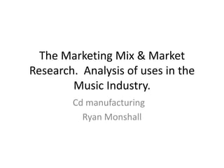 The Marketing Mix & Market
Research. Analysis of uses in the
        Music Industry.
        Cd manufacturing
          Ryan Monshall
 
