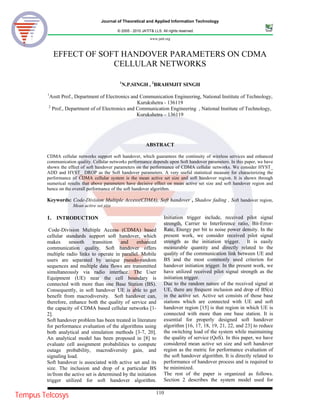 Journal of Theoretical and Applied Information Technology
© 2005 - 2010 JATIT& LLS. All rights reserved.
www.jatit.org
110
EFFECT OF SOFT HANDOVER PARAMETERS ON CDMA
CELLULAR NETWORKS
1
N.P.SINGH , 2
BRAHMJIT SINGH
1
Asstt Prof., Department of Electronics and Communication Engineering, National Institute of Technology,
Kurukshetra - 136119
2
Prof., Department of of Electronics and Communication Engineering , National Institute of Technology,
Kurukshetra – 136119
ABSTRACT
CDMA cellular networks support soft handover, which guarantees the continuity of wireless services and enhanced
communication quality. Cellular networks performance depends upon Soft handover parameters. In this paper, we have
shown the effect of soft handover parameters on the performance of CDMA cellular networks. We consider HYST_
ADD and HYST_ DROP as the Soft handover parameters. A very useful statistical measure for characterizing the
performance of CDMA cellular system is the mean active set size and soft handover region. It is shown through
numerical results that above parameters have decisive effect on mean active set size and soft handover region and
hence on the overall performance of the soft handover algorithm.
Keywords: Code-Division Multiple Access(CDMA), Soft handover , Shadow fading , Soft handover region,
Mean active set size
1. INTRODUCTION
Code-Division Multiple Access (CDMA) based
cellular standards support soft handover, which
makes smooth transition and enhanced
communication quality. Soft handover offers
multiple radio links to operate in parallel. Mobile
users are separated by unique pseudo-random
sequences and multiple data flows are transmitted
simultaneously via radio interface. The User
Equipment (UE) near the cell boundary is
connected with more than one Base Station (BS).
Consequently, in soft handover UE is able to get
benefit from macrodiversity. Soft handover can,
therefore, enhance both the quality of service and
the capacity of CDMA based cellular networks [1-
2].
Soft handover problem has been treated in literature
for performance evaluation of the algorithms using
both analytical and simulation methods [3-7, 20].
An analytical model has been proposed in [8] to
evaluate cell assignment probabilities to compute
outage probability, macrodiversity gain, and
signaling load.
Soft handover is associated with active set and its
size. The inclusion and drop of a particular BS
in/from the active set is determined by the initiation
trigger utilized for soft handover algorithm.
Initiation trigger include, received pilot signal
strength, Carrier to Interference ratio, Bit-Error-
Rate, Energy per bit to noise power density. In the
present work, we consider received pilot signal
strength as the initiation trigger. It is easily
measurable quantity and directly related to the
quality of the communication link between UE and
BS and the most commonly used criterion for
handover initiation trigger. In the present work, we
have utilized received pilot signal strength as the
initiation trigger.
Due to the random nature of the received signal at
UE, there are frequent inclusion and drop of BS(s)
in the active set. Active set consists of those base
stations which are connected with UE and soft
handover region [15] is that region in which UE is
connected with more than one base station. It is
essential for properly designed soft handover
algorithm [16, 17, 18, 19, 21, 22, and 23] to reduce
the switching load of the system while maintaining
the quality of service (QoS). In this paper, we have
considered mean active set size and soft handover
region as the metric for performance evaluation of
the soft handover algorithm. It is directly related to
performance of handover process and is required to
be minimized.
The rest of the paper is organized as follows.
Section 2 describes the system model used for
Tempus Telcosys
 