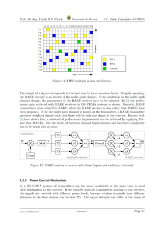Prof. Dr.-Ing. Frank H.P. Fitzek Universita di Ferrara 1.2 Basic Principles of CDMA
Figure 11: FHSS multiple access interference.
The weight of a signal corresponds in the best case to its attenuation factor. Roughly speaking,
the RAKE receiver is an inverse of the multi–path channel. If the conditions on the multi–path
channel change, the parameters of the RAKE receiver have to be adapted. In [3] the perfor-
mance gain achieved with RAKE receivers in DS–CDMA systems is shown. Recently, RAKE
transmitters (also called Pre–RAKE, while the RAKE receiver is also called Post–RAKE) have
been proposed. If the the multi–path channel is known at the transmitter, a RAKE transmitter
produces weighted signals such that there will be only one signal at the receiver. Barreto etal.
[3] have shown that a substantial performance improvement can be achieved by applying Pre–
and Post–RAKEs. But the trade oﬀ between channel improvements and hardware complexity
has to be taken into account.
Figure 12: RAKE receiver structure with three ﬁngers and multi–path channel.
1.2.2 Power Control Mechanism
In a DS–CDMA system all transmitters use the same bandwidth at the same time to send
their information to the receiver. If we consider multiple transmitters sending to one receiver,
the signals are received with diﬀerent power levels, because wireless terminals have diﬀerent
distances to the base station (see Section ??). The signal strength can diﬀer in the range of
mail: frank@ﬁtzek.net Lecture 2 Page 11
 