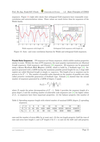 Prof. Dr.-Ing. Frank H.P. Fitzek Universita di Ferrara 1.2 Basic Principles of CDMA
sequences. Figure 15 (right side) shows that orthogonal Gold sequences have reasonable cross–
correlation and autocorrelation values. These values are much better than for sequences of the
Walsh family.
Walsh sequences with length 16 Orthogonal Gold sequences with length 32
Figure 15: Auto– and cross–correlation function for Walsh and orthogonal Gold sequences.
Pseudo Noise Sequences PN sequences are binary sequences, which exhibit random properties
similar to noise. Within the class of PN sequences, the most popular representatives are Maximal
Length sequences, Gold sequences, and Kasami [26] sequences. All sequences can be generated
using a Linear Feedback Shift Register (LSFR), which is build by f feedback–taps [12]. Se-
quences generated with a LSFR having the maximum possible period length for an f–stage shift
register are called Maximal Length or simply m–sequences. The length of an m–sequence can be
proven to be 2f − 1. The number of possible codes depends on the number of possible sets (also
called primitive irreducible generators) of feedback–taps. Golomb [12] showed that the overall
number of sequences generated by a LSFR of degree f equals
NS(f) =
2f − 1
f
k
i=1
Pi − 1
Pi
, (5)
where Pi equals the prime decomposition of 2f − 1. Table 2 provides the sequence length of a
given degree f and the resulting number of achievable code sequences (see [31] for higher values
of f). m–sequences have three important properties: (1) the balance property (the number of
Table 2: Spreading sequence length with related number of maximal LSFR (degree f) spreading
sequences.
f 2 4 6 8 10 12 14 16 18 20
Pi 3 15 63 255 1023 4095 16383 65535 262143 1048575
NS 1 2 6 16 60 144 756 2048 8064 24000
ones and the number of zeros diﬀer by at most one), (2) the run length property (half the runs of
ones and zeros have length 1, and 1/2k length k for k < n) and (3) the shift–and–add property
mail: frank@ﬁtzek.net Lecture 2 Page 15
 