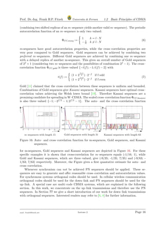 Prof. Dr.-Ing. Frank H.P. Fitzek Universita di Ferrara 1.2 Basic Principles of CDMA
(combining two shifted replicas of an m–sequence yields another valid m–sequence). The periodic
autocorrelation function of an m–sequence is only two–valued:
ΦCC,mseq :=
1 k = l · N
− 1
N k = l · N
(6)
m-sequences have good autocorrelation properties, while the cross–correlation properties are
very poor compared to Gold sequences. Gold sequences can be achieved by combining two
preferred m–sequences. Diﬀerent Gold sequences are achieved by combining one m–sequence
with a delayed replica of another m-sequence. This gives an overall number of Gold sequences
of 2f + 1 (considering two m–sequences and the possibilities of combination 2f − 1). The cross–
correlation function ΦCC,gold is three–valued {−t(f); −1; t(f) − 2} with
t(f) :=
(1 + 2
f+1
2 ) · 2−f if f odd
(1 + 2
f+2
2 ) · 2−f if f even
(7)
Gold [11] claimed that the cross–correlation between these sequences is uniform and bounded.
Combinations of Gold sequences give Kasami sequences. Kasami sequences have optimal cross–
correlation values achieving the Welsh lower bound [19]. Therefore Kasami sequences are a
promising candidate for spreading in W–CDMA. The scaled cross–correlation function ΦCC,kasami
is also three–valued {−1; −2f/2 − 1; 2f/2 − 1}. The auto– and the cross–correlation function
m–sequences with length 15 Gold sequences with length 31 Kasami sequences with length 63
Figure 16: Auto– and cross–correlation function for m-sequences, Gold sequences, and Kasami
sequences.
for m-sequences, Gold sequences and Kasami sequences are depicted in Figure 16. For these
speciﬁc examples it is shown that cross-correlation for m–sequences equals (-1/16; 1), while
Gold and Kasami sequences, which are three–valued, give (-9/35; -1/35; 7/35) and (-9/63; -
1/63; 7/63) respectively. Moreover, the Figure gives a ﬁrst quantative estimate for auto– and
cross–correlation.
Whenever synchronism can not be achieved PN sequences should be applied. These se-
quences are easy to generate and oﬀer reasonable cross–correlation and autocorrelation values.
For synchronous systems orthogonal codes should be used. In cellular wireless communication
orthogonal codes should be used for the down–link and PN sequences should be used for the
up–link. A special case are multi–code CDMA systems, which are explained in the following
section. In this work, we concentrate on the up–link transmissions and therefore use the PN
sequences. In Section ?? we give a short introduction of our work for down–link transmissions
with orthogonal sequences. Interested readers may refer to [9, 8] for further information.
mail: frank@ﬁtzek.net Lecture 2 Page 16
 