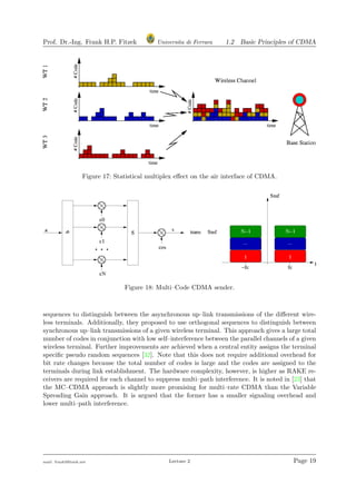 Prof. Dr.-Ing. Frank H.P. Fitzek Universita di Ferrara 1.2 Basic Principles of CDMA
Figure 17: Statistical multiplex eﬀect on the air interface of CDMA.
Figure 18: Multi–Code CDMA sender.
sequences to distinguish between the asynchronous up–link transmissions of the diﬀerent wire-
less terminals. Additionally, they proposed to use orthogonal sequences to distinguish between
synchronous up–link transmissions of a given wireless terminal. This approach gives a large total
number of codes in conjunction with low self–interference between the parallel channels of a given
wireless terminal. Further improvements are achieved when a central entity assigns the terminal
speciﬁc pseudo random sequences [32]. Note that this does not require additional overhead for
bit rate changes because the total number of codes is large and the codes are assigned to the
terminals during link establishment. The hardware complexity, however, is higher as RAKE re-
ceivers are required for each channel to suppress multi–path interference. It is noted in [23] that
the MC–CDMA approach is slightly more promising for multi–rate CDMA than the Variable
Spreading Gain approach. It is argued that the former has a smaller signaling overhead and
lower multi–path interference.
mail: frank@ﬁtzek.net Lecture 2 Page 19
 