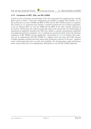 Prof. Dr.-Ing. Frank H.P. Fitzek Universita di Ferrara 1.2 Basic Principles of CDMA
1.2.5 Comparison of APC, VSG, and MC–CDMA
A brief overview of beneﬁts and drawbacks of the three approaches for supporting time–variable
QoS is given in Table 3. Note that combinations are possible to combine their beneﬁts. In [28]
the performance in terms of SNIR and BEP of VSG and the MC–CDMA systems is compared.
The authors in [28] summarize that whether a wireless terminal uses one of theses approaches,
it has an identical eﬀect on both the SNIR and the BEP of the other wireless terminals in
the system. Furthermore the authors remark that multi–code systems have the disadvantage of
instantaneous amplitude variations (for VSG they exhibit a constant instantaneous amplitude)
and additional hardware complexity. In [33] methods are introduced which reduce the hardware
complexity of MC–CDMA systems signiﬁcantly. Nevertheless in [23] it is claimed, that multi–
rate can be implemented with MC–CDMA in a slightly better way than with VSG, because
of higher signaling overhead and lower multi–path interference rejection of the later. Adaptive
power control approaches have no multi–rate capability. For all approaches a high performance
power control entity has to be implemented. Henceforth we use the MC–CDMA approach.
mail: frank@ﬁtzek.net Lecture 2 Page 20
 