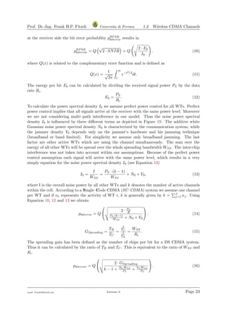 Prof. Dr.-Ing. Frank H.P. Fitzek Universita di Ferrara 1.3 Wireless CDMA Channels
at the receiver side the bit error probability pBPSK
biterror results in
pBPSK
biterror = Q
√
2 · SNIR = Q
2 · Eb
I0
. (10)
where Q(x) is related to the complementary error function and is deﬁned as
Q(x) =
1
√
2π
∞
x
e−t2/2
dt. (11)
The energy per bit Eb can be calculated by dividing the received signal power PS by the data
rate Ri.
Eb =
PS
Ri
. (12)
To calculate the power spectral density I0 we assume perfect power control for all WTs. Perfect
power control implies that all signals arrive at the receiver with the same power level. Moreover
we are not considering multi–path interference in our model. Thus the noise power spectral
density I0 is inﬂuenced by three diﬀerent terms as depicted in Figure 19. The additive white
Gaussian noise power spectral density N0 is characterized by the communication system, while
the jammer density Y0 depends only on the jammer‘s hardware and his jamming technique
(broadband or band limited). For simplicity we assume only broadband jamming. The last
factor are other active WTs which are using the channel simultaneously. The sum over the
energy of all other WTs will be spread over the whole spreading bandwidth WSS. The inter-chip
interference was not taken into account within our assumptions. Because of the perfect power
control assumption each signal will arrive with the same power level, which results in a very
simply equation for the noise power spectral density I0 (see Equation 13)
I0 =
I
WSS
=
PS · (k − 1)
WSS
+ N0 + Y0, (13)
where I is the overall noise power by all other WTs and k denotes the number of active channels
within the cell. According to a Single–Code CDMA (SC–CDMA) system we assume one channel
per WT and if αi represents the activity of WT i, k is generally given by k = J
j=1 αj. Using
Equation 10, 12 and 13 we obtain:
pbiterror = Q


2 · PS
R
PS·(k−1)
WSS
+ N0 + Y0

 . (14)
GSpreading =
TB
TC
=
1
TC
1
TB
=
WSS
Ri
. (15)
The spreading gain has been deﬁned as the number of chips per bit for a DS CDMA system.
Thus it can be calculated by the ratio of TB and TC. This is equivalent to the ratio of WSS and
Ri.
pbiterror = Q


2 · GSpreading
k − 1 + N0·WSS
PS
+ Y0·WSS
PS

 . (16)
mail: frank@ﬁtzek.net Lecture 2 Page 23
 
