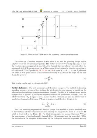 Prof. Dr.-Ing. Frank H.P. Fitzek Universita di Ferrara 1.3 Wireless CDMA Channels
Figure 23: Multi–code CDMA sender for randomly chosen spreading codes.
The advantage of random sequences is that there is no need for planning, design and/or
adaptive allocation of spreading sequences. This feature avoids overwhelming signaling. In case
the random sequences approach is used all active channels have an inﬂuence on each other. As
an example if all WT are active and the WTs are using all their channels, k (as the parameter to
calculate the BEP in Equation 19, 21, 22, 20, and 23) is given by J · Rmax. In case Rg channels
are active at WT g the number of active channels seen by WT g within the single cell for each
channel is given by
k =
J
j=1
Rj. (25)
This k value can be used to calculate the BEP.
Random Subspaces The next approach is called random subspaces. The method of allocating
spreading sequences presented here reduces the interference in some manner by exploiting the
information about the synchronous transmission channels. The idea is to make each user span a
subspace that is spanned by orthogonal sequences used on the synchronous channels. Thus, the
interference term V s
j,Rj
is equal to zero. In case random subspaces are used the interference of
parallel used channels of the same WT can be neglected and therefore k is given by
k =
J
j=1;i=g
Ri + 1. (26)
Note that spreading sequences still have to change from symbol to symbol randomly due
to the existence of other asynchronous users causing the subspaces to jump in the space M
which is illustrated in the Figure 21. For illustration purpose we assume that each WT has
the same number of maximal parallel channels Rmax (all subspace have the same size). While
the dimension of the subspace is determined by the orthogonal spreading–sequences, the hop
mail: frank@ﬁtzek.net Lecture 2 Page 26
 