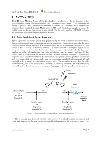Prof. Dr.-Ing. Frank H.P. Fitzek Universita di Ferrara
1 CDMA Concept
Code Division Multiple Access (CDMA) technology was chosen for the air interface of the
upcoming third generation wireless systems (3G). Therefore we have chosen CDMA and a detailed
survey of general CDMA beneﬁts are provided in this section. Diﬀerent CDMA systems are
introduced and classiﬁed. Because Multi–Code CDMA (MC–CDMA) systems play a major role
in this work, we discuss this system in more detail. For the understanding of CDMA we begin
with the basic principles of spread spectrum systems.
1.1 Basic Principles of Spread Spectrum
Spread–spectrum techniques gained their popularity by the needs of military communications.
In contrast to narrow-band communication, spread–spectrum techniques were proved to be more
resistant against hostile jammers. If a communication system is considered a spread–spectrum
system it has to satisfy the following criteria: (1) The bandwidth of the spread signal has to
be greater than the information bandwidth. Since this criteria is satisﬁed also by frequency
modulation, pulse code modulation, and delta modulation, there is a second condition: (2) The
spread signal is composed of the information signal and the spreading sequence. The spreading
sequence has to be independent from the information. In Figure 1 a spread spectrum transmitter
and receiver are depicted. At the sender side the information signal i(t), with data rate Ri and
bandwidth Bi, is spread by a spreading sequence c(t). The spreading sequence has the code
symbol rate Rc, also called the chip rate. The ratio of spreading bandwidth Bs and information
bandwidth Bi is denoted as the processing gain GSpreading = Bs
Bi
of a spread–spectrum system.
Figure 1: System model for spread spectrum transmission.
The processing gain does not combat white noise as it is with frequency modulation and
pulse code modulation, because the spread signal is independent of the information signal. But
mail: frank@ﬁtzek.net Lecture 2 Page 3
 