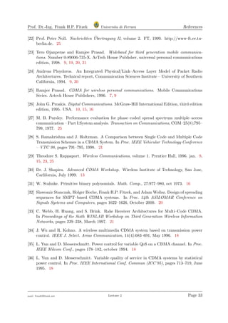 Prof. Dr.-Ing. Frank H.P. Fitzek Universita di Ferrara References
[22] Prof. Peter Noll. Nachrichten ¨Ubertragung II, volume 2. FT, 1999. http://www-ft.ee.tu-
berlin.de. 25
[23] Tero Ojanperae and Ramjee Prasad. Wideband for third generation mobile communica-
tions. Number 0-89006-735-X. ArTech House Publisher, universal personal communications
edition, 1998. 9, 19, 20, 21
[24] Andreas Ploydoros. An Integrated Physical/Link–Access Layer Model of Packet Radio
Architectures. Technical report, Communication Sciences Institute – University of Southern
California, 1994. 9, 30
[25] Ramjee Prasad. CDMA for wireless personal communications. Mobile Communications
Series. Artech House Publishers, 1996. 7, 9
[26] John G. Proakis. Digital Communications. McGraw-Hill International Edition, third edition
edition, 1995. USA. 10, 15, 16
[27] M. B. Pursley. Performance evaluation for phase–coded spread spectrum multiple–access
communication – Part I:System analysis. Transaction on Communications, COM–25(8):795–
799, 1977. 25
[28] S. Ramakrishna and J. Holtzman. A Comparison between Single Code and Multiple Code
Transmission Schemes in a CDMA System. In Proc. IEEE Vehicular Technology Conference
– VTC 98, pages 791–795, 1998. 21
[29] Theodore S. Rappaport. Wireless Communications, volume 1. Prentice Hall, 1996. jan. 9,
15, 23, 25
[30] Dr. J. Shapira. Advanced CDMA Workshop. Wireless Institute of Technology, San Jose,
Carlifornia, July 1999. 13
[31] W. Stahnke. Primitive binary polynomials. Math. Comp., 27:977–980, oct 1973. 16
[32] Slawomir Stanczak, Holger Boche, Frank H.P. Fitzek, and Adam Wolisz. Design of spreading
sequences for SMPT–based CDMA systems. In Proc. 34th ASILOMAR Conference on
Signals Systems and Computers, pages 1622–1626, October 2000. 20
[33] C. Webb, H. Huang, and S. Brink. Rake Receiver Architectures for Multi–Code CDMA.
In Proceedings of the Sixth WINLAB Workshop on Third Generation Wireless Information
Networks, pages 229–238, March 1997. 21
[34] J. Wu and R. Kohno. A wireless multimedia CDMA system based on transmission power
control. IEEE J. Select. Areas Communication, 14(4):683–691, May 1996. 18
[35] L. Yun and D. Messerschmitt. Power control for variable QoS on a CDMA channel. In Proc.
IEEE Milcom Conf., pages 178–182, october 1994. 18
[36] L. Yun and D. Messerschmitt. Variable quality of service in CDMA systems by statistical
power control. In Proc. IEEE International Conf. Commun (ICC’95), pages 713–719, June
1995. 18
mail: frank@ﬁtzek.net Lecture 2 Page 33
 