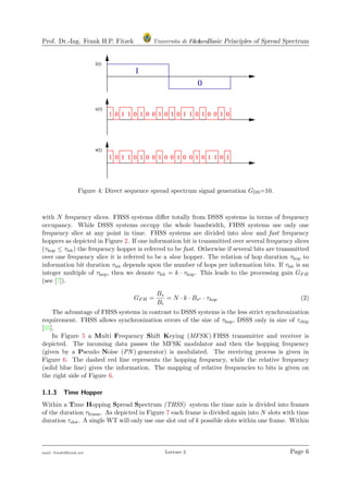Prof. Dr.-Ing. Frank H.P. Fitzek Universita di Ferrara1.1 Basic Principles of Spread Spectrum
Figure 4: Direct sequence spread spectrum signal generation GDS=10.
with N frequency slices. FHSS systems diﬀer totally from DSSS systems in terms of frequency
occupancy. While DSSS systems occupy the whole bandwidth, FHSS systems use only one
frequency slice at any point in time. FHSS systems are divided into slow and fast frequency
hoppers as depicted in Figure 2. If one information bit is transmitted over several frequency slices
(τhop ≤ τbit) the frequency hopper is referred to be fast. Otherwise if several bits are transmitted
over one frequency slice it is referred to be a slow hopper. The relation of hop duration τhop to
information bit duration τbit depends upon the number of hops per information bits. If τbit is an
integer multiple of τhop, then we denote τbit = k · τhop. This leads to the processing gain GFH
(see [7]).
GFH =
Bs
Bi
= N · k · Bs∗ · τhop (2)
The advantage of FHSS systems in contrast to DSSS systems is the less strict synchronization
requirement. FHSS allows synchronization errors of the size of τhop, DSSS only in size of τchip
[25].
In Figure 5 a Multi Frequency Shift Keying (MFSK) FHSS transmitter and receiver is
depicted. The incoming data passes the MFSK modulator and then the hopping frequency
(given by a Pseudo–Noise (PN ) generator) is modulated. The receiving process is given in
Figure 6. The dashed red line represents the hopping frequency, while the relative frequency
(solid blue line) gives the information. The mapping of relative frequencies to bits is given on
the right side of Figure 6.
1.1.3 Time Hopper
Within a Time Hopping Spread Spectrum (THSS) system the time axis is divided into frames
of the duration τframe. As depicted in Figure 7 each frame is divided again into N slots with time
duration τslot. A single WT will only use one slot out of k possible slots within one frame. Within
mail: frank@ﬁtzek.net Lecture 2 Page 6
 