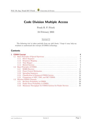 Prof. Dr.-Ing. Frank H.P. Fitzek Universita di Ferrara
Code Division Multiple Access
Frank H. P. Fitzek
04 February 2003
Lecture 2
The following text is taken partially from my phd thesis. I hope it may help my
students to understand the concept of CDMA technology.
Contents
1 CDMA Concept 4
1.1 Basic Principles of Spread Spectrum . . . . . . . . . . . . . . . . . . . . . . . . . 4
1.1.1 Direct Sequence . . . . . . . . . . . . . . . . . . . . . . . . . . . . . . . . 5
1.1.2 Frequency Hopping . . . . . . . . . . . . . . . . . . . . . . . . . . . . . . . 6
1.1.3 Time Hopper . . . . . . . . . . . . . . . . . . . . . . . . . . . . . . . . . . 7
1.1.4 Hybrid Systems . . . . . . . . . . . . . . . . . . . . . . . . . . . . . . . . . 8
1.2 Basic Principles of CDMA . . . . . . . . . . . . . . . . . . . . . . . . . . . . . . . 8
1.2.1 RAKE Receiver . . . . . . . . . . . . . . . . . . . . . . . . . . . . . . . . . 11
1.2.2 Power Control Mechanism . . . . . . . . . . . . . . . . . . . . . . . . . . . 12
1.2.3 Spreading Sequences . . . . . . . . . . . . . . . . . . . . . . . . . . . . . . 15
1.2.4 Classiﬁcation of Enhanced CDMA System . . . . . . . . . . . . . . . . . . 18
1.2.5 Comparison of APC, VSG, and MC–CDMA . . . . . . . . . . . . . . . . . 21
1.3 Wireless CDMA Channels . . . . . . . . . . . . . . . . . . . . . . . . . . . . . . . 23
1.3.1 Bit Error Probability in CDMA . . . . . . . . . . . . . . . . . . . . . . . . 23
1.3.2 Packet Error Probability in CDMA . . . . . . . . . . . . . . . . . . . . . . 30
1.3.3 Maximum Throughput for CDMA Systems for Packet Services . . . . . . 31
mail: frank@ﬁtzek.net Lecture 2 Page 1
 