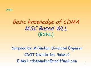 ZTE   Basic knowledge of CDMA MSC Based WLL (BSNL) Compiled by: M.Pandian, Divisional Engineer CDOT Installation, Salem-1 E-Mail: cdotpandian@rediffmail.com 
