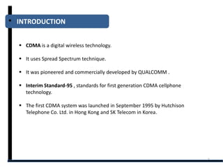 INTRODUCTION


 CDMA is a digital wireless technology.

 It uses Spread Spectrum technique.

 It was pioneered and commercially developed by QUALCOMM .

 Interim Standard-95 , standards for first generation CDMA cellphone
  technology.

 The first CDMA system was launched in September 1995 by Hutchison
  Telephone Co. Ltd. in Hong Kong and SK Telecom in Korea.




                                                                        3
 