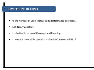 LIMITATIONS OF CDMA


 As the number of users increases its performance decreases.

 ‘FAR-NEAR’ problem.

 It is limited in terms of Coverage and Roaming.

 It does not have a SIM card that makes M-Commerce difficult.




                                                                 8
 