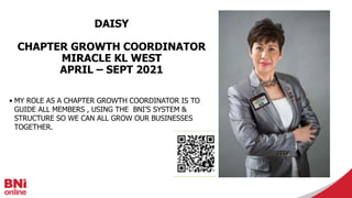 DAISY
CHAPTER GROWTH COORDINATOR
MIRACLE KL WEST
APRIL – SEPT 2021
• MY ROLE AS A CHAPTER GROWTH COORDINATOR IS TO
GUIDE ALL MEMBERS , USING THE BNI’S SYSTEM &
STRUCTURE SO WE CAN ALL GROW OUR BUSINESSES
TOGETHER.
 