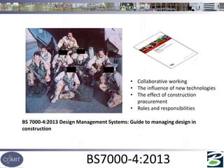 BS7000-4:2013
BS 7000-4:2013 Design Management Systems: Guide to managing design in
construction
• Collaborative working
• The influence of new technologies
• The effect of construction
procurement
• Roles and responsibilities
 