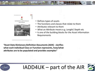 IADD4UK – part of the AIR
“Asset Data Dictionary Definition Documents (AD4) - clarifies
what each individual Class or Function represents, how/what
attributes are to be populated and provides examples”
• Defines types of assets
• The functions and classes that relate to them
• Attributes relevant to them
• What an Attribute means e.g. Length/ Depth etc
• Is one of the building blocks for the Asset Information
Requirements
 
