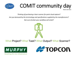COMIT community dayMarch 12th 2015
What Project? What Task? What Output? What Scanner?
Thinking of purchasing a laser scanner for point cloud capture?
Are you bemused by the terminology and specifications supplied by the manufacturers?
Not sure of what your workflow will entail?
 
