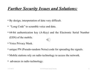 Further Security Issues and Solutions:
• By design, interpretation of data very difficult.
• “Long Code” to scramble voice and data.
• 64-bit authentication key (A-Key) and the Electronic Serial Number
(ESN) of the mobile.
• Voice Privacy Mask.
• unique PN (Pseudo-random Noise) code for spreading the signals.
• Mobile stations rely on radio technology to access the network.
• advances in radio technology.
11/22/20155 EE 584 Wireless System Security 12
 