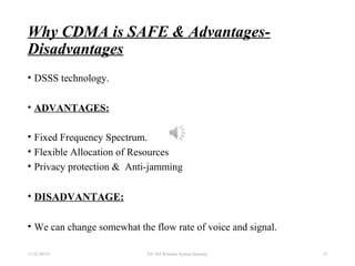 Why CDMA is SAFE & Advantages-
Disadvantages
• DSSS technology.
• ADVANTAGES:
• Fixed Frequency Spectrum.
• Flexible Allocation of Resources
• Privacy protection & Anti-jamming
• DISADVANTAGE:
• We can change somewhat the flow rate of voice and signal.
11/22/20155 EE 584 Wireless System Security 13
 