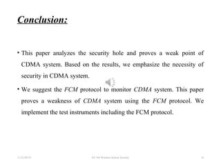 Conclusion:
• This paper analyzes the security hole and proves a weak point of
CDMA system. Based on the results, we emphasize the necessity of
security in CDMA system.
• We suggest the FCM protocol to monitor CDMA system. This paper
proves a weakness of CDMA system using the FCM protocol. We
implement the test instruments including the FCM protocol.
11/22/20155 EE 584 Wireless System Security 16
 