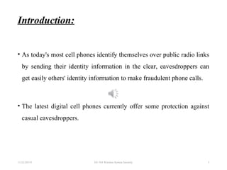 Introduction:
• As today's most cell phones identify themselves over public radio links
by sending their identity information in the clear, eavesdroppers can
get easily others' identity information to make fraudulent phone calls.
• The latest digital cell phones currently offer some protection against
casual eavesdroppers.
11/22/20155 EE 584 Wireless System Security 3
 