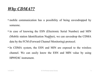 Why CDMA??
• mobile communication has a possibility of being eavesdropped by
someone.
• in case of knowing the ESN (Electronic Serial Number) and MIN
(Mobile station Identification Number), we can eavesdrop the CDMA
data by the FCM (Forward Channel Monitoring) protocol.
• In CDMA system, the ESN and MIN are exposed to the wireless
channel. We can easily know the ESN and MIN value by using
HP8924C instrument.
11/22/20155 EE 584 Wireless System Security 4
 