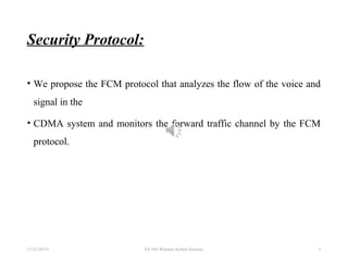 Security Protocol:
• We propose the FCM protocol that analyzes the flow of the voice and
signal in the
• CDMA system and monitors the forward traffic channel by the FCM
protocol.
11/22/20155 EE 584 Wireless System Security 5
 