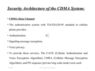 Security Architecture of the CDMA System:
• CDMA Data Channel
• The authentication system with TIA/EIA/IS-95 standard in cellular
phone provides :
• Authentication,
• Signaling message encryption,
• Voice privacy.
• To provide these services, The CAVE (Cellular Authentication and
Voice Encryption Algorithm), CMEA (Cellular Message Encryption
Algorithm), and PN sequence (private long code mask) were used.
11/22/20155 EE 584 Wireless System Security 6
 