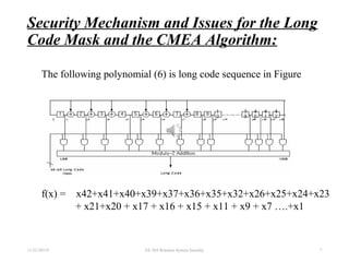 Security Mechanism and Issues for the Long
Code Mask and the CMEA Algorithm:
11/22/20155 EE 584 Wireless System Security 7
f(x) = x42+x41+x40+x39+x37+x36+x35+x32+x26+x25+x24+x23
+ x21+x20 + x17 + x16 + x15 + x11 + x9 + x7 ….+x1
The following polynomial (6) is long code sequence in Figure
 