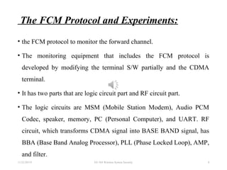 The FCM Protocol and Experiments:
• the FCM protocol to monitor the forward channel.
• The monitoring equipment that includes the FCM protocol is
developed by modifying the terminal S/W partially and the CDMA
terminal.
• It has two parts that are logic circuit part and RF circuit part.
• The logic circuits are MSM (Mobile Station Modem), Audio PCM
Codec, speaker, memory, PC (Personal Computer), and UART. RF
circuit, which transforms CDMA signal into BASE BAND signal, has
BBA (Base Band Analog Processor), PLL (Phase Locked Loop), AMP,
and filter.
11/22/20155 EE 584 Wireless System Security 8
 