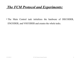 The FCM Protocol and Experiments:
• The Main Control task initializes the hardware of DECODER,
ENCODER, and VOCODER and creates the whole tasks.
11/22/20155 EE 584 Wireless System Security 9
 
