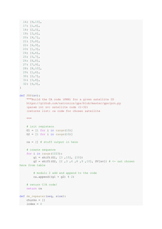16: [9,10],
17: [1,4],
18: [2,5],
19: [3,6],
20: [4,7],
21: [5,8],
22: [6,9],
23: [1,3],
24: [4,6],
25: [5,7],
26: [6,8],
27: [7,9],
28: [8,10],
29: [1,6],
30: [2,7],
31: [3,8],
32: [4,9],
}
def PRN(sv):
"""Build the CA code (PRN) for a given satellite ID
https://github.com/natronics/gps/blob/master/gps/prn.py
:param int sv: satellite code (1-32)
:returns list: ca code for chosen satellite
"""
# init registers
G1 = [1 for i in range(10)]
G2 = [1 for i in range(10)]
ca = [] # stuff output in here
# create sequence
for i in range(1023):
g1 = shift(G1, [3 ,10], [10])
g2 = shift(G2, [2 ,3 ,6 ,8 ,9 ,10], SV[sv]) # <- sat chosen
here from table
# modulo 2 add and append to the code
ca.append((g1 + g2) % 2)
# return C/A code!
return ca
def de_repeater(seq, size):
chunks = []
index = 0
 